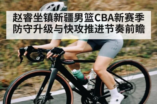 赵睿坐镇新疆男篮CBA新赛季防守升级与快攻推进节奏前瞻